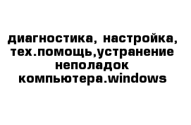 диагностика, настройка, тех.помощь,устранение неполадок компьютера.windows